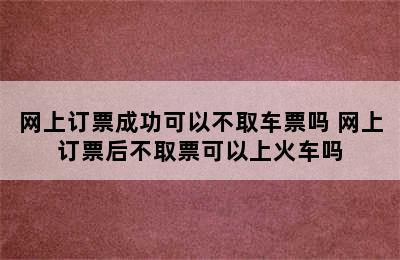 网上订票成功可以不取车票吗 网上订票后不取票可以上火车吗